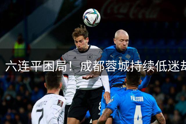 六连平困局！成都蓉城持续低迷却保持不败金身