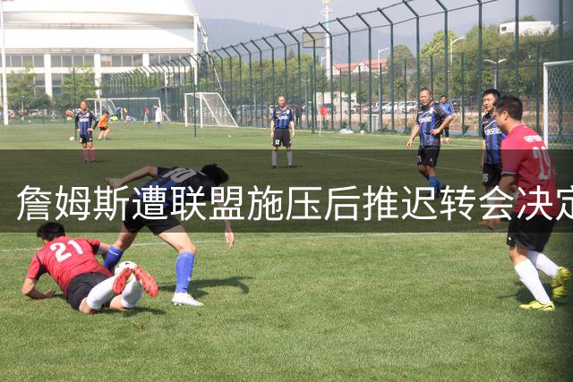 詹姆斯遭联盟施压后推迟转会决定，肖华公开催促遭强硬回击